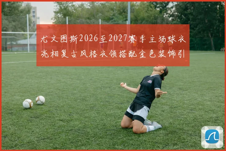 尤文图斯2026至2027赛季主场球衣亮相复古风格衣领搭配金色装饰引关注