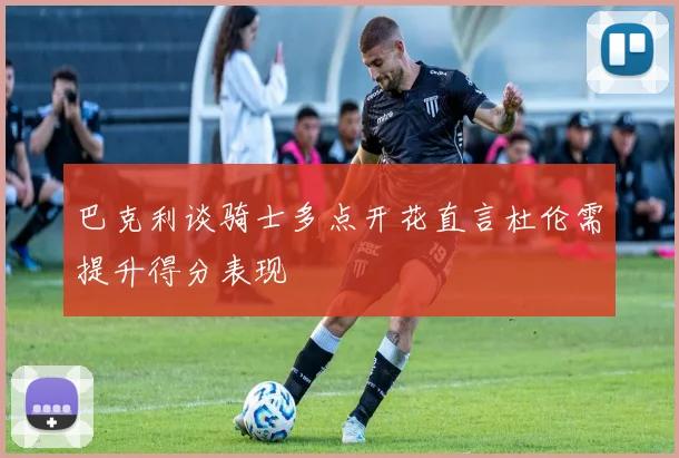 巴克利谈骑士多点开花直言杜伦需提升得分表现