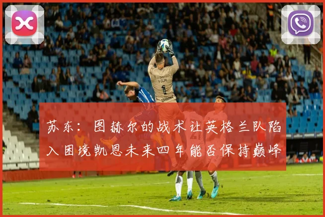 苏东：图赫尔的战术让英格兰队陷入困境凯恩未来四年能否保持巅峰状态