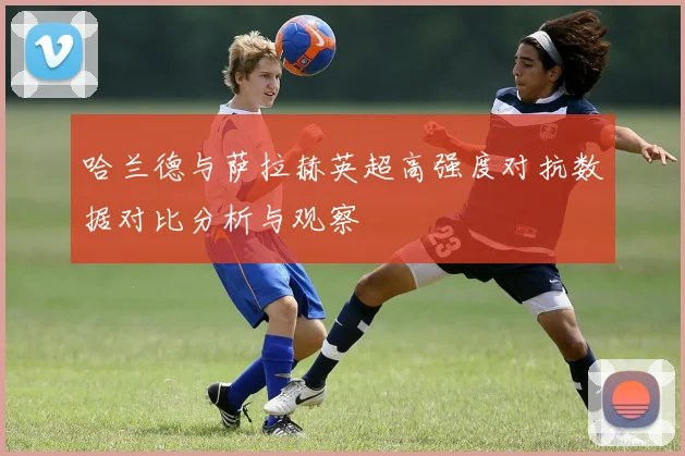 哈兰德与萨拉赫英超高强度对抗数据对比分析与观察