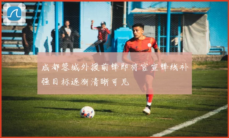 成都蓉城外援前锋即将官宣锋线补强目标逐渐清晰可见