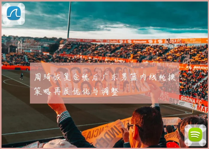 周琦恢复合练后广东男篮内线轮换策略再度优化与调整