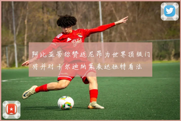 阿比亚蒂称赞迈尼昂为世界顶级门将并对卡尔迪纳莱表达独特看法