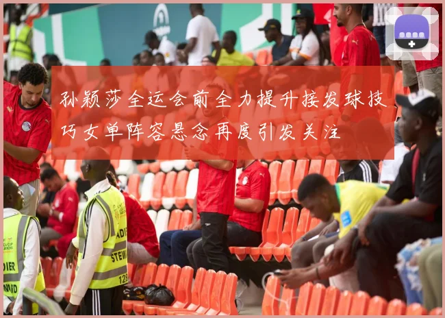 孙颖莎全运会前全力提升接发球技巧女单阵容悬念再度引发关注