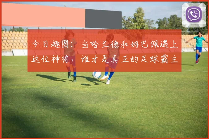 今日趣图：当哈兰德和姆巴佩遇上这位神将，谁才是真正的足球霸主