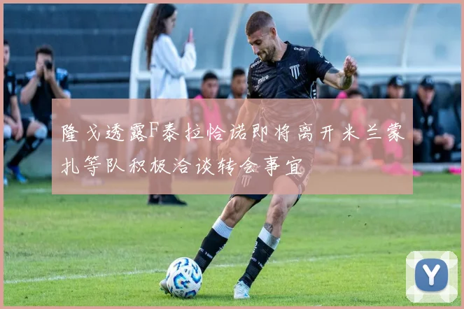 隆戈透露F泰拉恰诺即将离开米兰蒙扎等队积极洽谈转会事宜