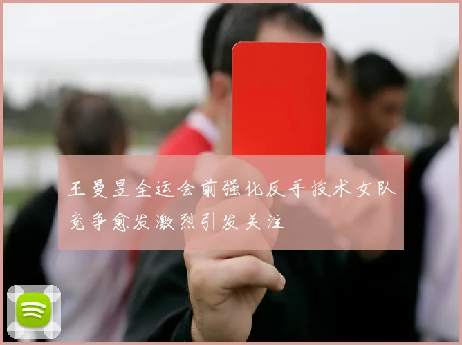 王曼昱全运会前强化反手技术女队竞争愈发激烈引发关注