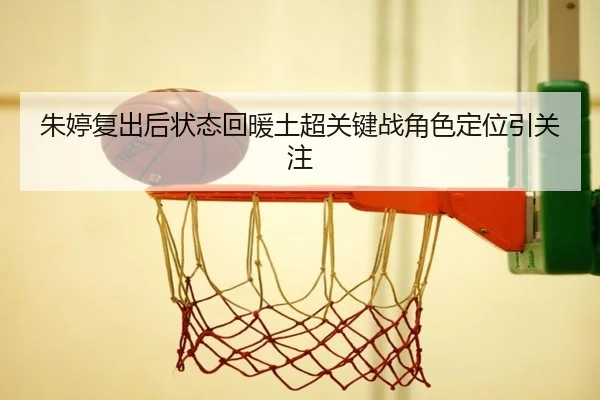 朱婷复出后状态回暖土超关键战角色定位引关注