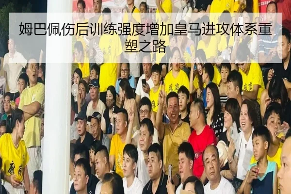 姆巴佩伤后训练强度增加皇马进攻体系重塑之路
